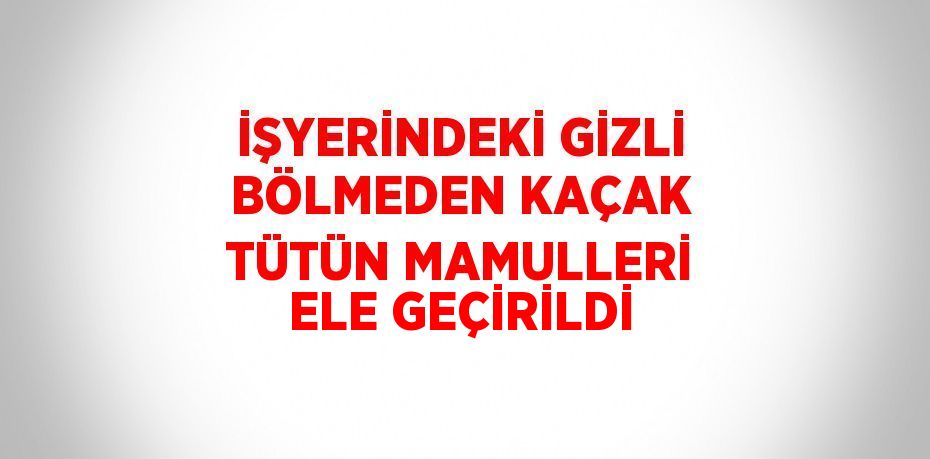 İŞYERİNDEKİ GİZLİ BÖLMEDEN KAÇAK TÜTÜN MAMULLERİ ELE GEÇİRİLDİ