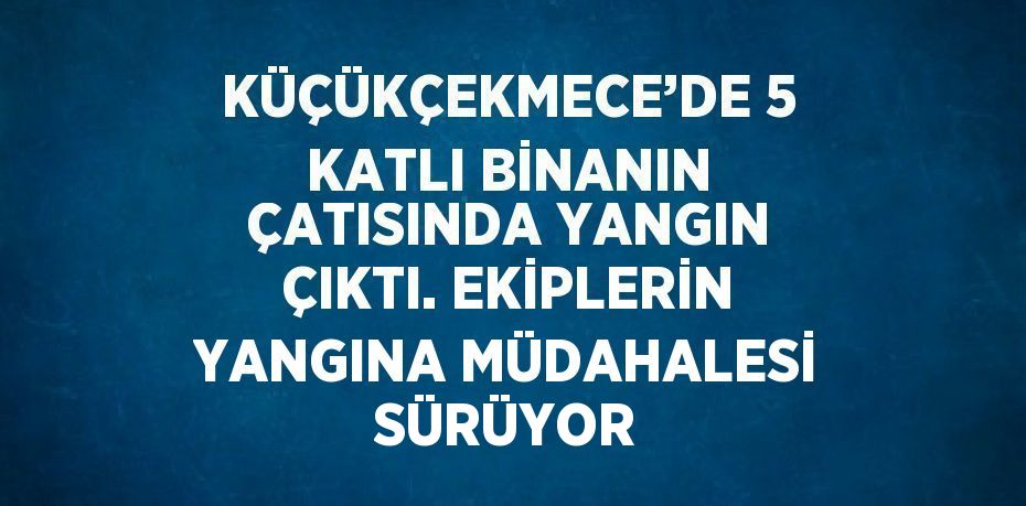 KÜÇÜKÇEKMECE’DE 5 KATLI BİNANIN ÇATISINDA YANGIN ÇIKTI. EKİPLERİN YANGINA MÜDAHALESİ SÜRÜYOR