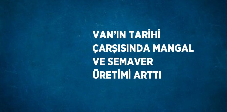 VAN’IN TARİHİ ÇARŞISINDA MANGAL VE SEMAVER ÜRETİMİ ARTTI