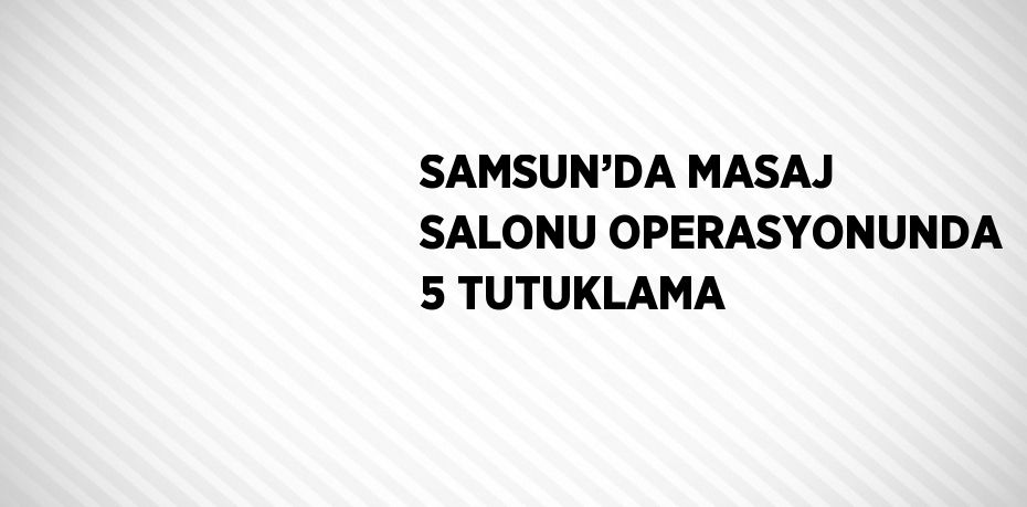 SAMSUN’DA MASAJ SALONU OPERASYONUNDA 5 TUTUKLAMA