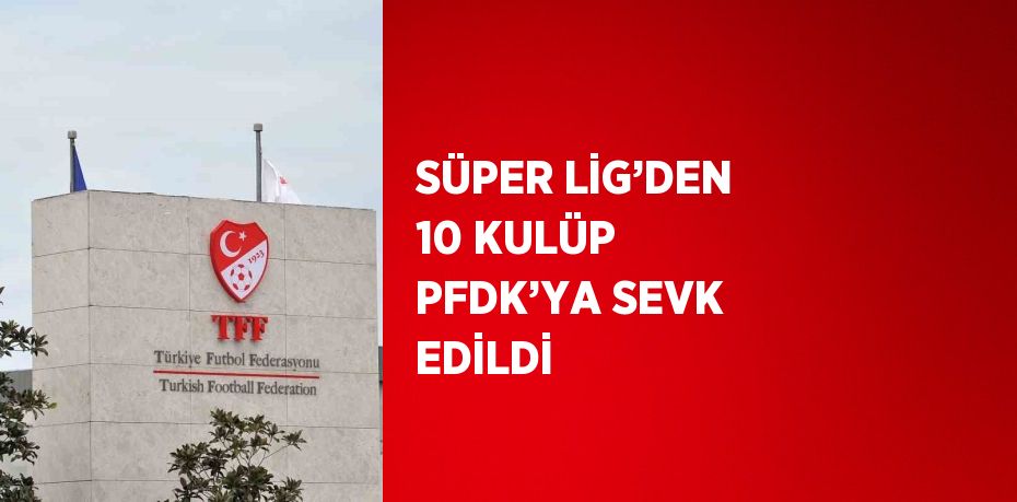 SÜPER LİG’DEN 10 KULÜP PFDK’YA SEVK EDİLDİ