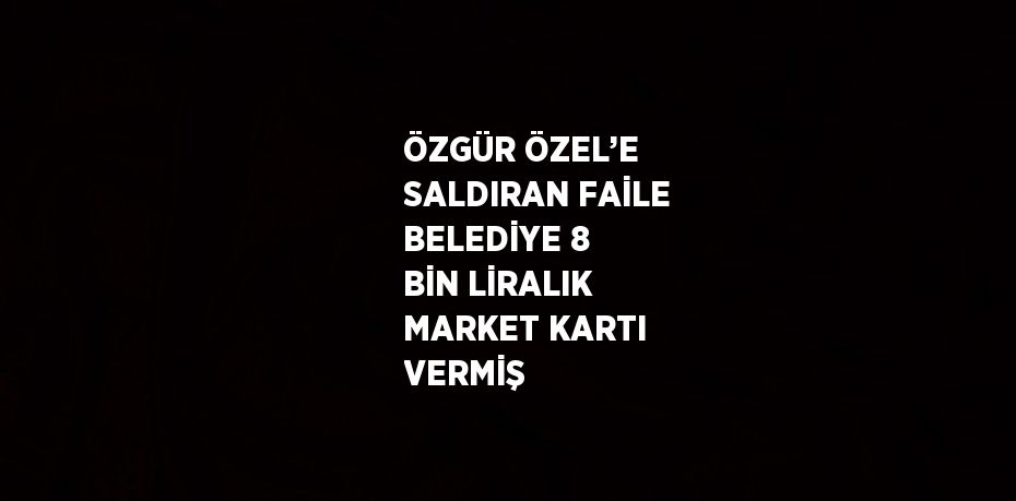 ÖZGÜR ÖZEL’E SALDIRAN FAİLE BELEDİYE 8 BİN LİRALIK MARKET KARTI VERMİŞ