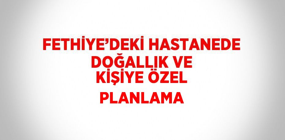 FETHİYE’DEKİ HASTANEDE DOĞALLIK VE KİŞİYE ÖZEL PLANLAMA