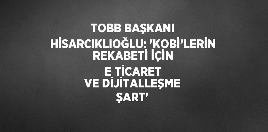 TOBB BAŞKANI HİSARCIKLIOĞLU: 'KOBİ’LERİN REKABETİ İÇİN E TİCARET VE DİJİTALLEŞME ŞART'