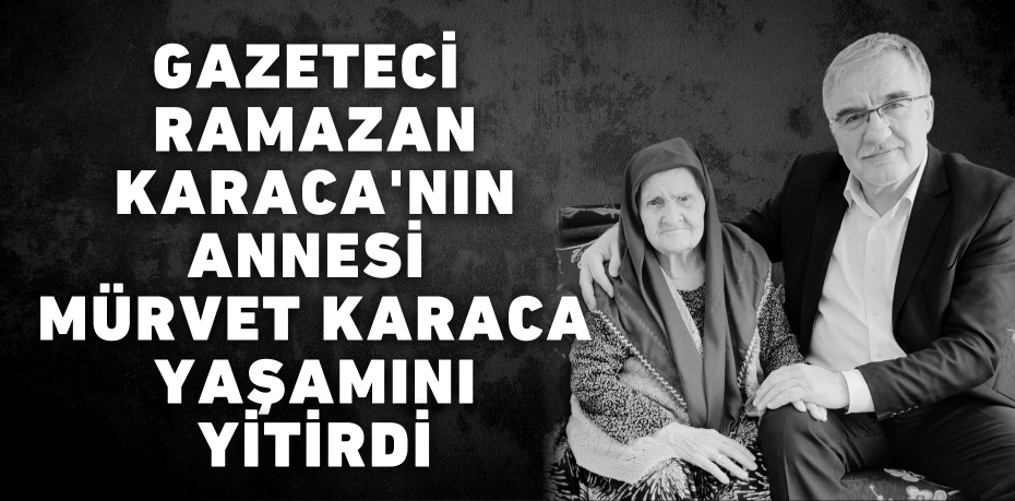 GAZETECİ RAMAZAN KARACA'NIN ANNESİ MÜRVET KARACA YAŞAMINI YİTİRDİ