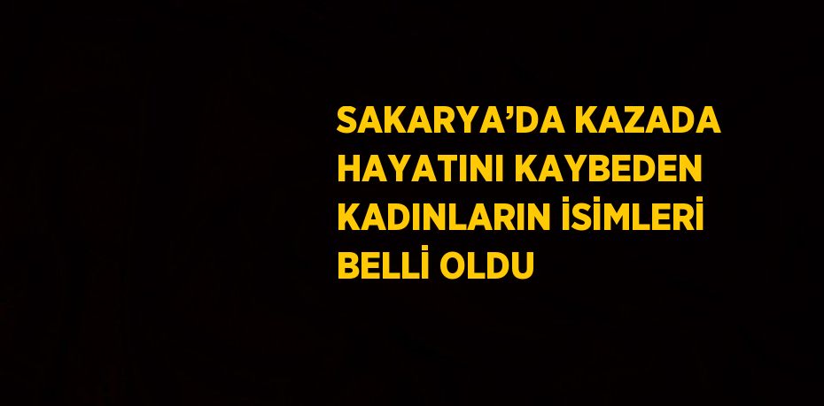 SAKARYA’DA KAZADA HAYATINI KAYBEDEN KADINLARIN İSİMLERİ BELLİ OLDU