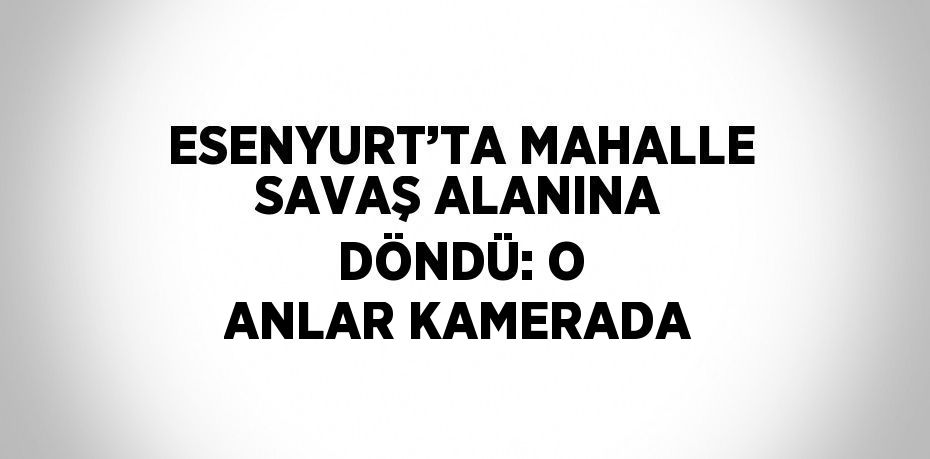 ESENYURT’TA MAHALLE SAVAŞ ALANINA DÖNDÜ: O ANLAR KAMERADA