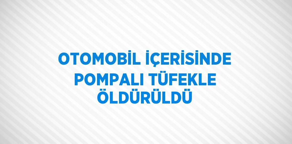 OTOMOBİL İÇERİSİNDE POMPALI TÜFEKLE ÖLDÜRÜLDÜ