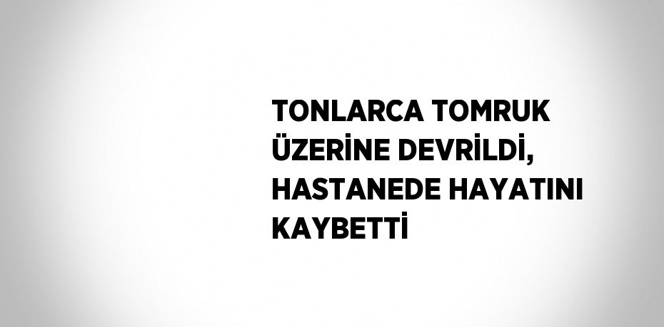 TONLARCA TOMRUK ÜZERİNE DEVRİLDİ, HASTANEDE HAYATINI KAYBETTİ