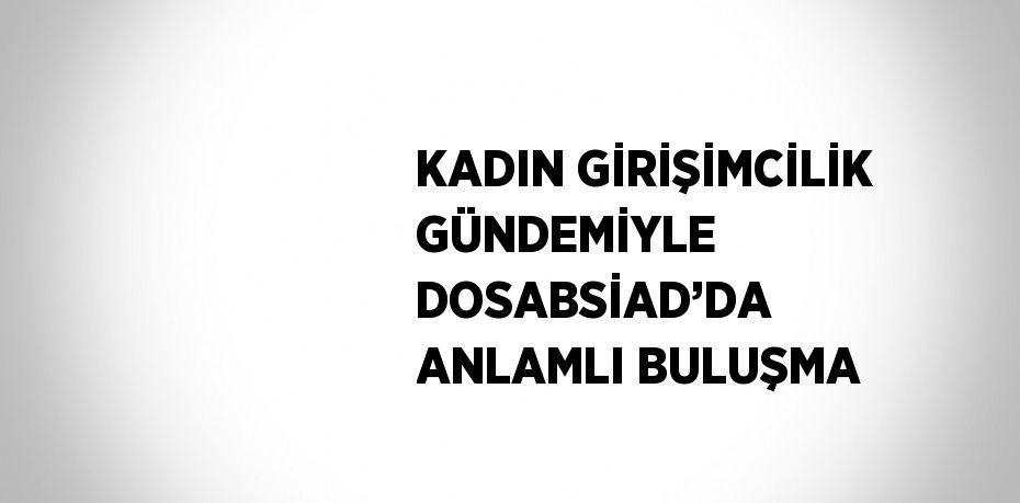 KADIN GİRİŞİMCİLİK GÜNDEMİYLE DOSABSİAD’DA ANLAMLI BULUŞMA