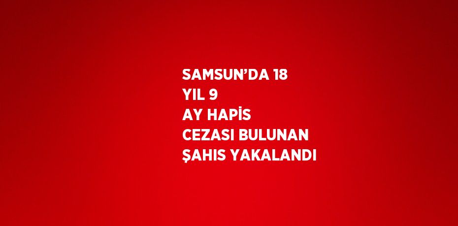SAMSUN’DA 18 YIL 9 AY HAPİS CEZASI BULUNAN ŞAHIS YAKALANDI