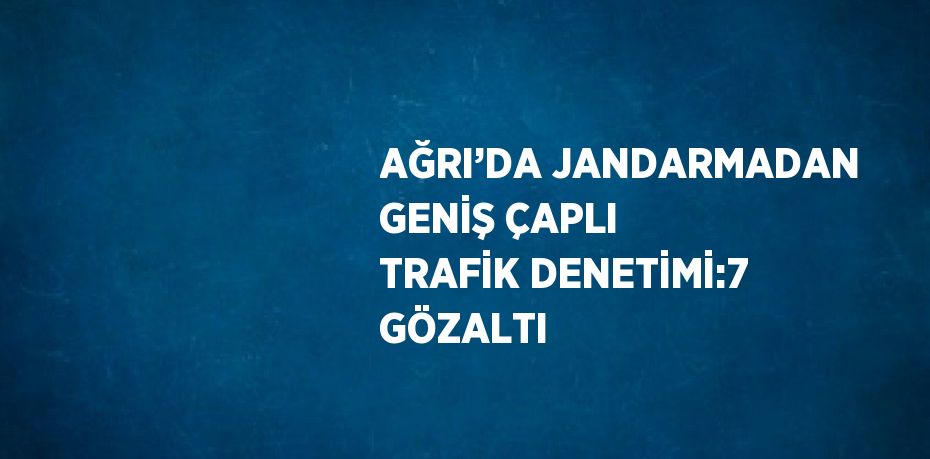 AĞRI’DA JANDARMADAN GENİŞ ÇAPLI TRAFİK DENETİMİ:7 GÖZALTI