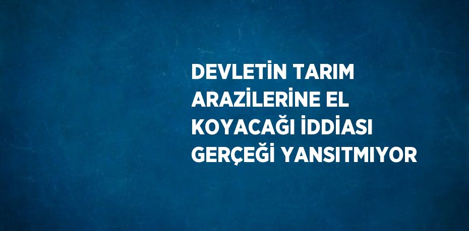 DEVLETİN TARIM ARAZİLERİNE EL KOYACAĞI İDDİASI GERÇEĞİ YANSITMIYOR