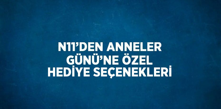N11’DEN ANNELER GÜNÜ’NE ÖZEL HEDİYE SEÇENEKLERİ