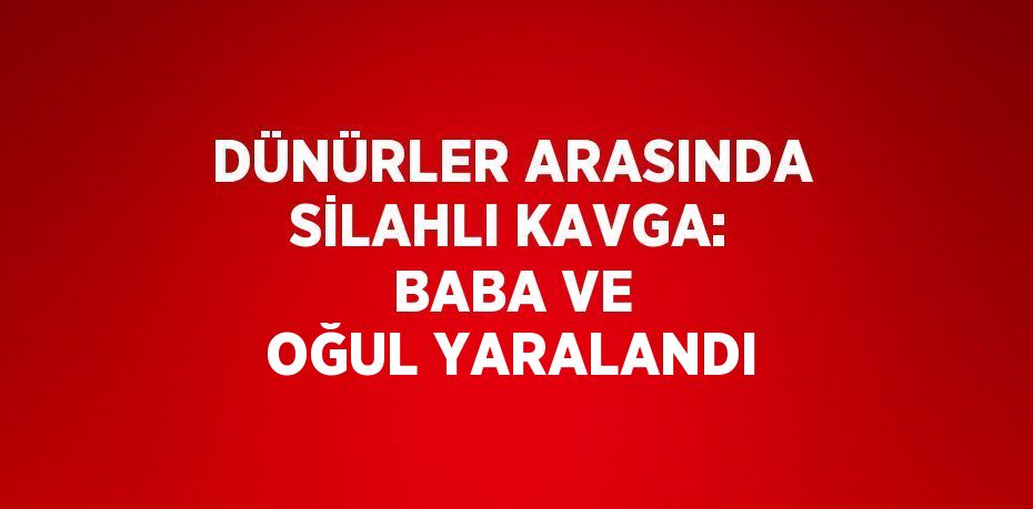 DÜNÜRLER ARASINDA SİLAHLI KAVGA: BABA VE OĞUL YARALANDI