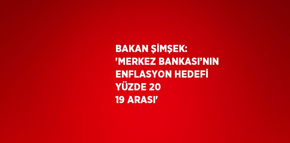 BAKAN ŞİMŞEK: 'MERKEZ BANKASI’NIN ENFLASYON HEDEFİ YÜZDE 20 19 ARASI'