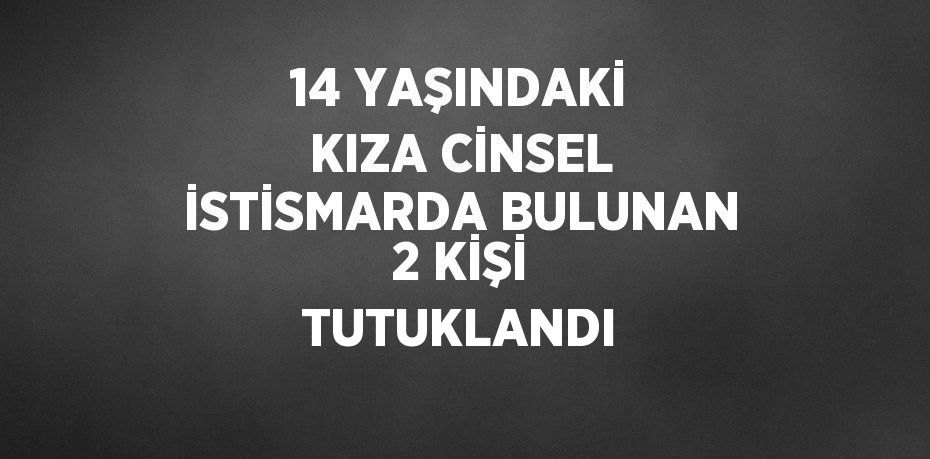14 YAŞINDAKİ KIZA CİNSEL İSTİSMARDA BULUNAN 2 KİŞİ TUTUKLANDI