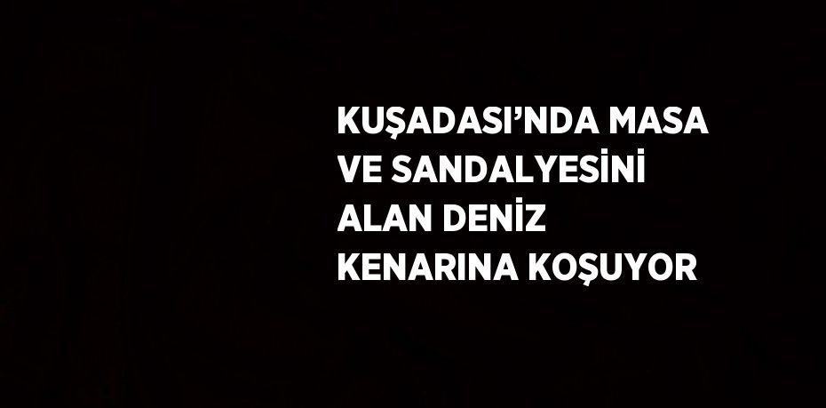 KUŞADASI’NDA MASA VE SANDALYESİNİ ALAN DENİZ KENARINA KOŞUYOR