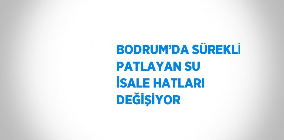 BODRUM’DA SÜREKLİ PATLAYAN SU İSALE HATLARI DEĞİŞİYOR