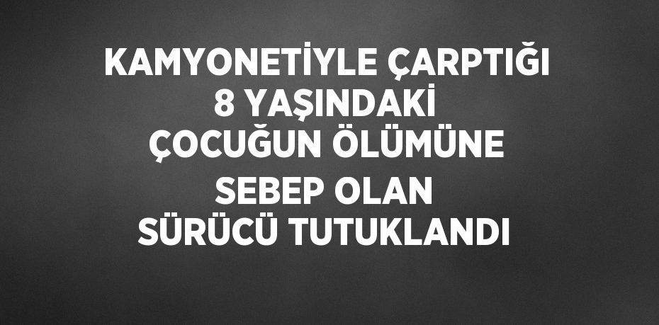 KAMYONETİYLE ÇARPTIĞI 8 YAŞINDAKİ ÇOCUĞUN ÖLÜMÜNE SEBEP OLAN SÜRÜCÜ TUTUKLANDI