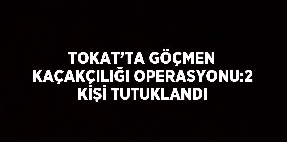 TOKAT’TA GÖÇMEN KAÇAKÇILIĞI OPERASYONU:2 KİŞİ TUTUKLANDI