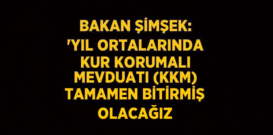 BAKAN ŞİMŞEK: 'YIL ORTALARINDA KUR KORUMALI MEVDUATI (KKM) TAMAMEN BİTİRMİŞ OLACAĞIZ