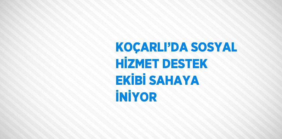 KOÇARLI’DA SOSYAL HİZMET DESTEK EKİBİ SAHAYA İNİYOR