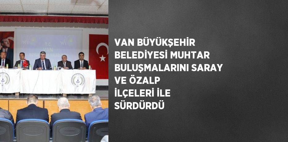 VAN BÜYÜKŞEHİR BELEDİYESİ MUHTAR BULUŞMALARINI SARAY VE ÖZALP İLÇELERİ İLE SÜRDÜRDÜ