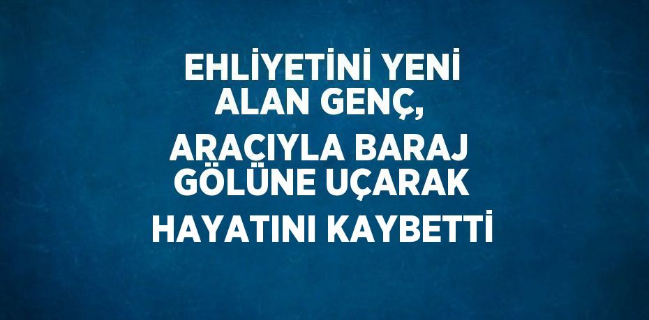 EHLİYETİNİ YENİ ALAN GENÇ, ARACIYLA BARAJ GÖLÜNE UÇARAK HAYATINI KAYBETTİ