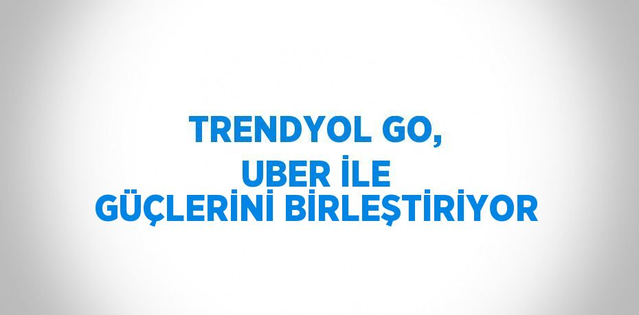 TRENDYOL GO, UBER İLE GÜÇLERİNİ BİRLEŞTİRİYOR