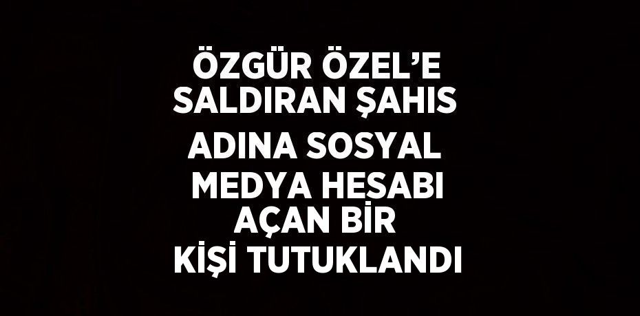 ÖZGÜR ÖZEL’E SALDIRAN ŞAHIS ADINA SOSYAL MEDYA HESABI AÇAN BİR KİŞİ TUTUKLANDI