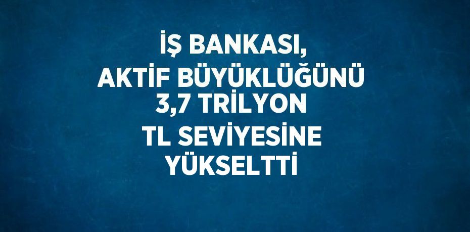 İŞ BANKASI, AKTİF BÜYÜKLÜĞÜNÜ 3,7 TRİLYON TL SEVİYESİNE YÜKSELTTİ