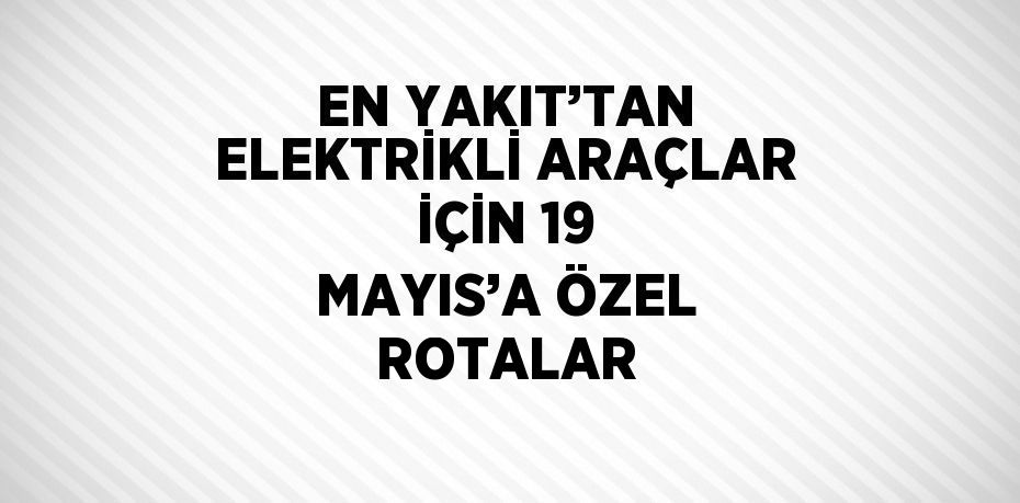 EN YAKIT’TAN ELEKTRİKLİ ARAÇLAR İÇİN 19 MAYIS’A ÖZEL ROTALAR