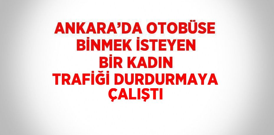 ANKARA’DA OTOBÜSE BİNMEK İSTEYEN BİR KADIN TRAFİĞİ DURDURMAYA ÇALIŞTI