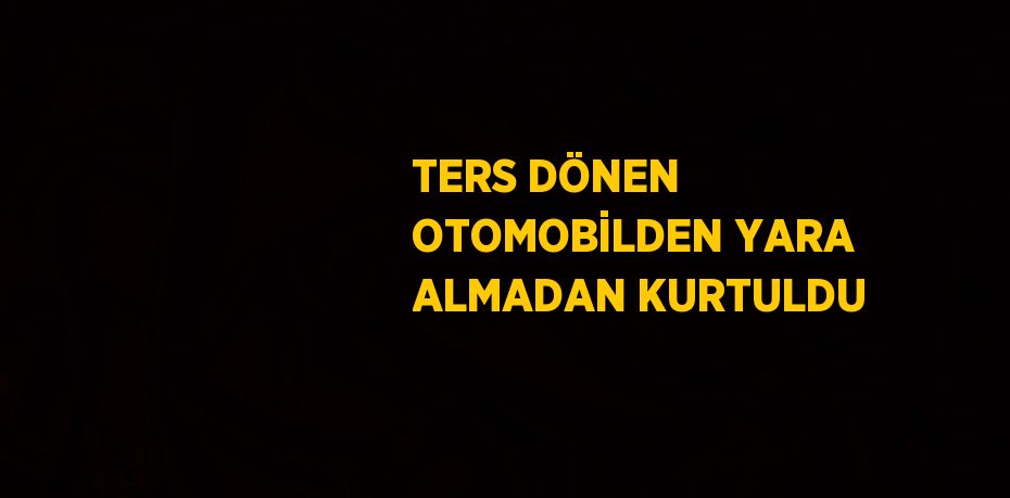 TERS DÖNEN OTOMOBİLDEN YARA ALMADAN KURTULDU
