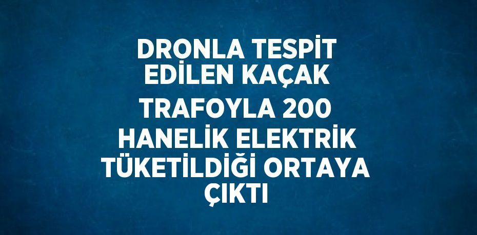 DRONLA TESPİT EDİLEN KAÇAK TRAFOYLA 200 HANELİK ELEKTRİK TÜKETİLDİĞİ ORTAYA ÇIKTI
