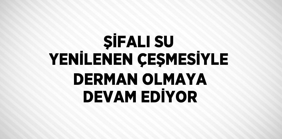 ŞİFALI SU YENİLENEN ÇEŞMESİYLE DERMAN OLMAYA DEVAM EDİYOR