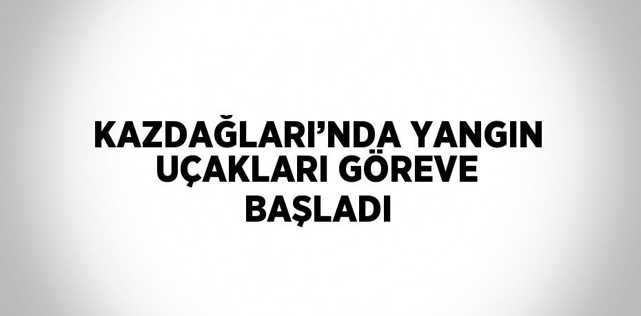 KAZDAĞLARI’NDA YANGIN UÇAKLARI GÖREVE BAŞLADI