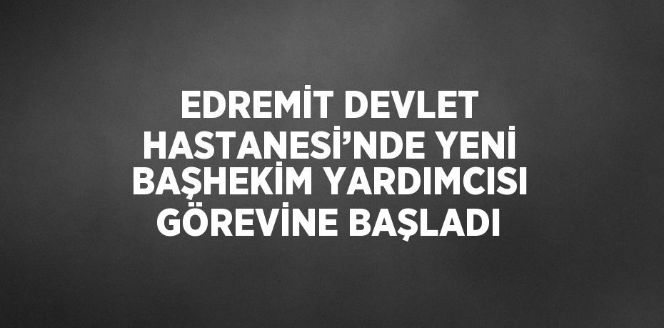 EDREMİT DEVLET HASTANESİ’NDE YENİ BAŞHEKİM YARDIMCISI GÖREVİNE BAŞLADI