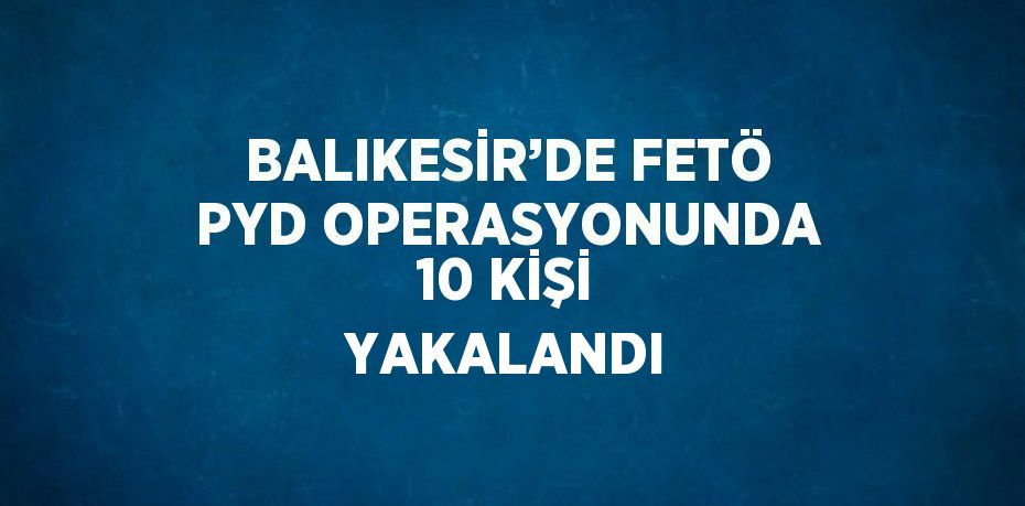 BALIKESİR’DE FETÖ PYD OPERASYONUNDA 10 KİŞİ YAKALANDI