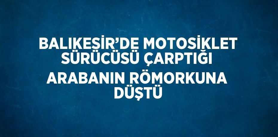 BALIKESİR’DE MOTOSİKLET SÜRÜCÜSÜ ÇARPTIĞI ARABANIN RÖMORKUNA DÜŞTÜ