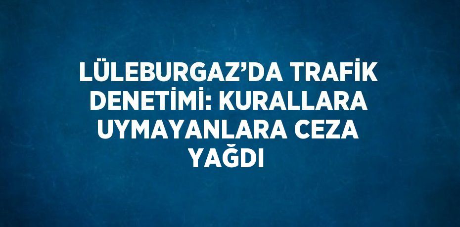 LÜLEBURGAZ’DA TRAFİK DENETİMİ: KURALLARA UYMAYANLARA CEZA YAĞDI