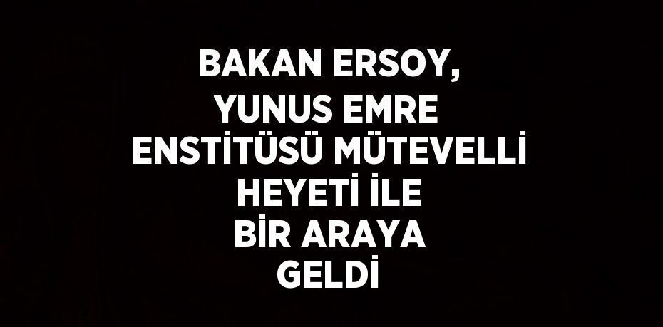 BAKAN ERSOY, YUNUS EMRE ENSTİTÜSÜ MÜTEVELLİ HEYETİ İLE BİR ARAYA GELDİ