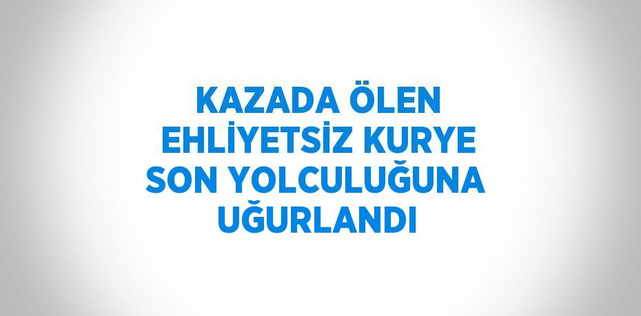 KAZADA ÖLEN EHLİYETSİZ KURYE SON YOLCULUĞUNA UĞURLANDI