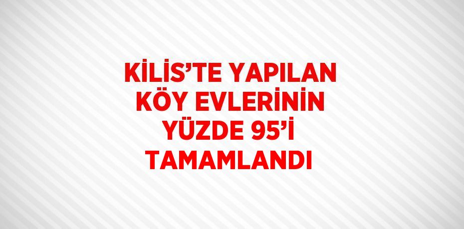 KİLİS’TE YAPILAN KÖY EVLERİNİN YÜZDE 95’İ TAMAMLANDI