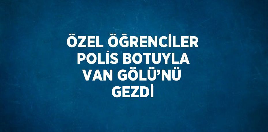 ÖZEL ÖĞRENCİLER POLİS BOTUYLA VAN GÖLÜ’NÜ GEZDİ