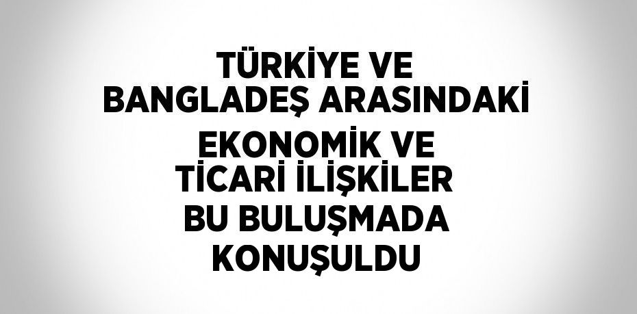 TÜRKİYE VE BANGLADEŞ ARASINDAKİ EKONOMİK VE TİCARİ İLİŞKİLER BU BULUŞMADA KONUŞULDU