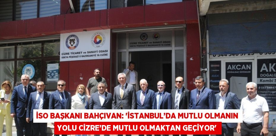 İSO BAŞKANI BAHÇIVAN: 'İSTANBUL’DA MUTLU OLMANIN YOLU CİZRE’DE MUTLU OLMAKTAN GEÇİYOR'