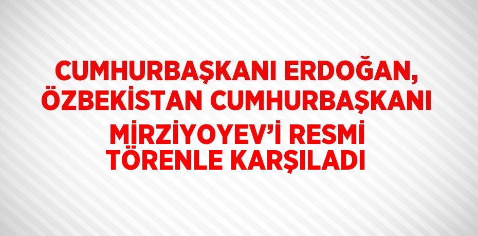 CUMHURBAŞKANI ERDOĞAN, ÖZBEKİSTAN CUMHURBAŞKANI MİRZİYOYEV’İ RESMİ TÖRENLE KARŞILADI