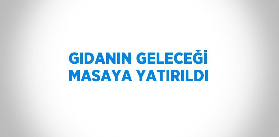 GIDANIN GELECEĞİ MASAYA YATIRILDI